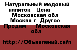 Натуральный медовый напиток › Цена ­ 250 - Московская обл., Москва г. Другое » Продам   . Московская обл.